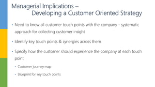 Managerial Implications –
Developing a Customer Oriented Strategy
• Need to know all customer touch points with the company - systematic
approach for collecting customer insight
• Identify key touch points & synergies across them
• Specify how the customer should experience the company at each touch
point
• Customer journey map
• Blueprint for key touch points
 