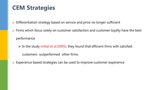 o Differentiation strategy based on service and price no longer sufficient
o Firms which focus solely on customer satisfaction and customer loyalty have the best
performance
 In the study mittal et al.(2005), they found that efficient firms with satisfied
customers outperformed other firms.
o Experience based strategies can be used to improve customer experience
CEM Strategies
 
