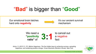 Neuroscience of CEM: Ian Rheeder
“Bad” is bigger than “Good”
Achor, S. (2013:11, 27). Before Happiness. The five hidden keys to achieving success, spreading
happiness, and sustaining positive change. Crown Business (Random House). New York.
Our emotional brain latches
hard onto negativity
It’s our ancient survival
mechanism
3:1
We need a
“positivity
ratio” of
to cancel out
a negative
fact
 