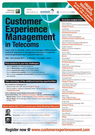 Customer
Experience
Management
in Telecoms
Register now @ www.customerexperienceevent.com
24th – 27th January 2011 | Le Méridien – Piccadilly, London
Exclusive insights from:
Peter Crayfourd
Group Head of Customer Lifecycle Experience
Orange FT Group
Lee Mostari
Head of Voice of the Customer
Everything Everywhere
Graham Webster
Director of Customer Experience
Telefónica Europe & Telefónica SA
Lars Diener-Kimmich
Head of Customer Experience Management
Swisscom Corporate Business
Federico Cesconi
Director of Business Intelligence
Cablecom
Tommy Geary
Director of Customer Management & Operations
Eircom
Nicola Millard
Customer Experience Futurologist
BT Global Services
Pedro Cosa
Global Senior Insights Manager
Vodafone Group
Steffen Weihrauch
Head of Customer Experience Management for
Mobile Services & Service Management for IPTV
Deutsche Telekom
Jacqueline Starr
Head of Customer Experience & Loyalty
Orange FT Group
José Manuel Pérez Prado
Youth Division Manager
Telefónica Spain
Jan Safka
Head of Self-Service
Deutsche Telekom Headquarters
Mark Frost
Head of Billing Services
Cable & Wireless Worldwide
Emilie Smith
Customer Experience Manager, B2B
Orange FT Group
Chris Hall
Managing Director
Manx Telecom
Hany Mokhtar
Head of Customer Experience & Value Propositions
Mobily
Marcin Cendrowicz
Director of Customer Experience &
Service Management
Polska Telefonia
UNIQUE
opportunity
Be
partofthe
1sttelecom
s
specific
CEM
conference!
Find solutions to your key challenges:
-	 How to measure the customer experience
-	 How to differentiate yourself in a saturated market
-	 How to maximise the return on your CEM strategy
-	 How to enhance the usability of your products and services
-	 How to ensure consistent communication across all touchpoints of
your business
Take advantage of the additional learning opportunities:
Pre-conference workshops on:
-	 Where to start with CEM, led by Orange FT Group
-	 How to create a “customer obsessed culture,” led by a leading employee
engagement expert
Post-conference cross-industry best practice exchange
Led by David Hicks, CEO, Mulberry Consulting - with key contributions from:
-	 Barbara Pezzi, Director of Web Marketing, Fairmont Raffles Hotels International
-	 Sharon Mooij, Senior Manager EMEA Customer Care Large Enterprise
& Public, Dell
Learn how to develop, justify and leverage a differentiated
customer experience management strategy to maximise
revenue generation and customer retention
“A terrific event to hear, share and debate great practices
that will delight customers and enable business growth”
Tommy Geary - Director of Customer Management & Operations, Eircom
“A prime opportunity to learn from others and exchange
expertise on tackling the challenges of CEM in telecoms”
Peter Crayfourd - Group Head of Customer Lifecycle Experience, Orange FT Group
Book before 05/11/10 to secure your Early Booking Discount!
Sponsors
 