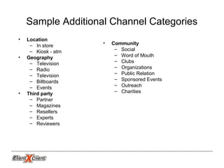 21
Sample Additional Channel Categories
• Location
– In store
– Kiosk - atm
• Geography
– Television
– Radio
– Television
– Billboards
– Events
• Third party
– Partner
– Magazines
– Resellers
– Experts
– Reviewers
• Community
– Social
– Word of Mouth
– Clubs
– Organizations
– Public Relation
– Sponsored Events
– Outreach
– Charities
 
