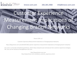 Kinesis CEM, LLC
Customer Experience Measurement Implications of Changing Branch Networks
https://blog.kinesis-cem.com/2014/07/30/customer-experience-measurement-implications-of-changing-branch-networks/
Eric Larse is co-founder of Seattle-based Kinesis, which helps companies plan and execute their customer experience strategies.
Mr. Larse can be reached at elarse@kinesis-cem.com.
http://www.kinesis-cem.com
http://www.kinesis-cem.com/bank_customer_experience.shtml
kinesis-cem.com 206.285.2900 info@kinesis-cem.com
Customer Experience
Measurement Implications of
Changing Branch Networks
 
