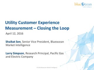 Utility Customer Experience
Measurement – Closing the Loop
April 12, 2016
Shaikat Sen, Senior Vice President, Blueocean
Market Intelligence
Larry Simpson, Research Principal, Pacific Gas
and Electric Company
© 2016 Blueocean Market Intelligence 1
 
