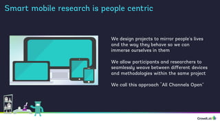 Smart mobile research is people centric
We design projects to mirror people’s lives
and the way they behave so we can
immerse ourselves in them
We allow participants and researchers to
seamlessly weave between diﬀerent devices
and methodologies within the same project
We call this approach “All Channels Open”
 