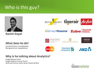 Who is this guy?
Rachit Dayal
What does he do?
Founder & Partner, FutureMarketer
Managing Partner, HappyMarketer
Why is he talking about Analytics?
Google Regional Trainer
Google Analytics Premium Partner
Works with Airlines, Hotels, Banks, Retailers & More
 
