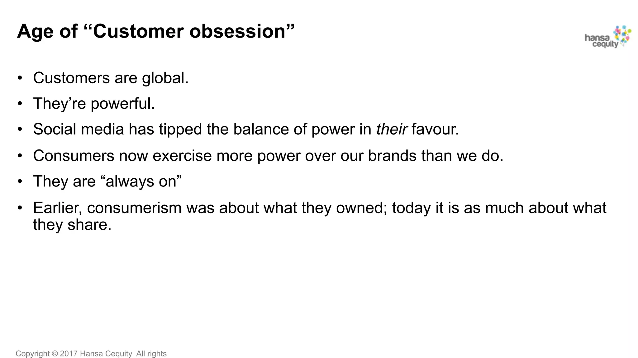 Copyright © 2017 Hansa Cequity All rights
Age of “Customer obsession”
•  Customers are global.
•  They’re powerful.
•  Social media has tipped the balance of power in their favour.
•  Consumers now exercise more power over our brands than we do.
•  They are “always on”
•  Earlier, consumerism was about what they owned; today it is as much about what
they share.
 