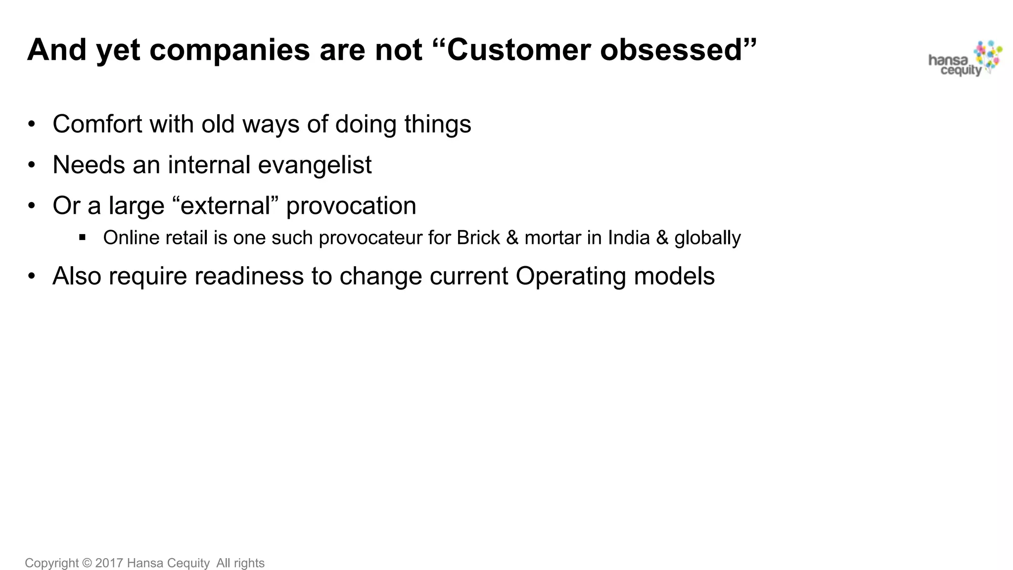Copyright © 2017 Hansa Cequity All rights
And yet companies are not “Customer obsessed”
•  Comfort with old ways of doing things
•  Needs an internal evangelist
•  Or a large “external” provocation
§  Online retail is one such provocateur for Brick & mortar in India & globally
•  Also require readiness to change current Operating models
 