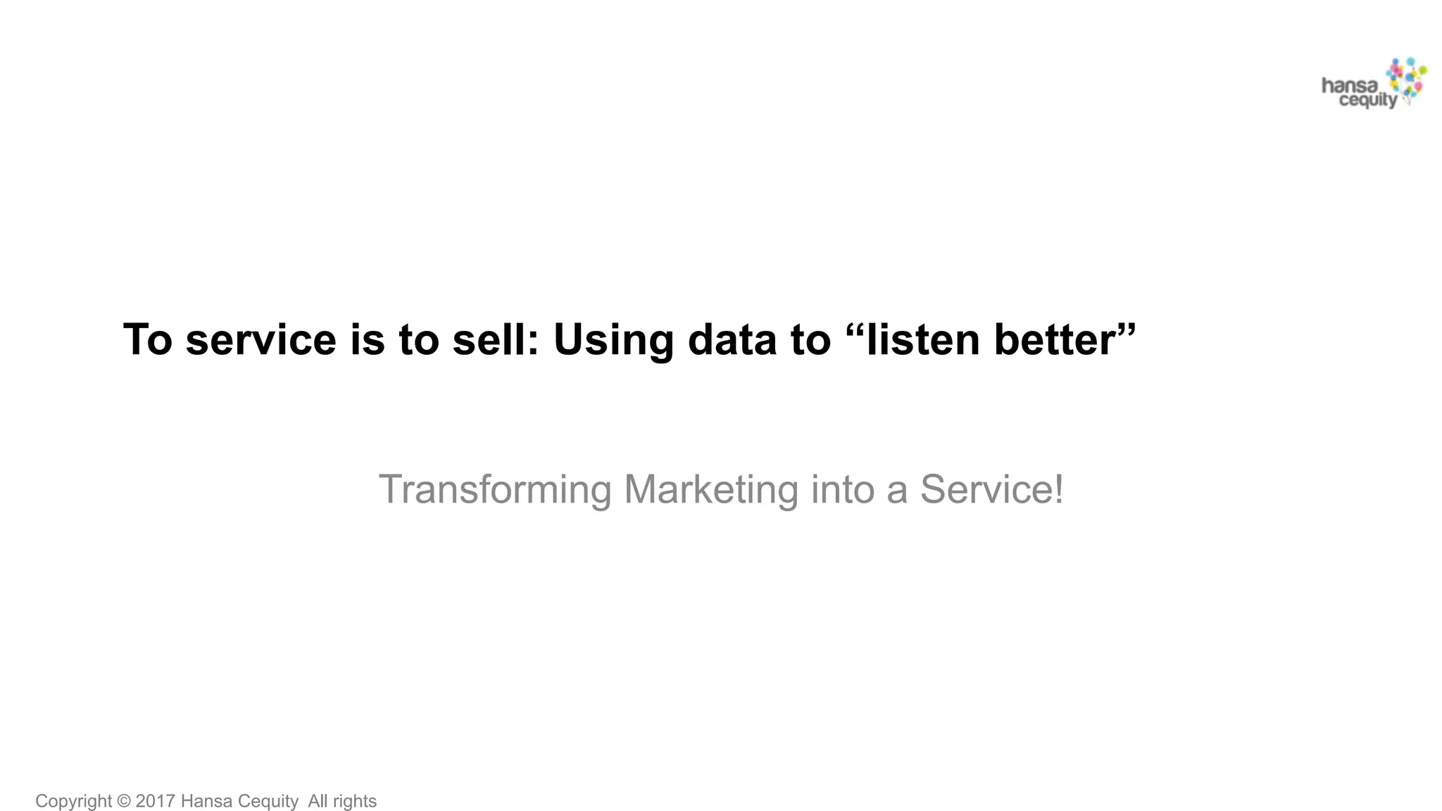 Copyright © 2017 Hansa Cequity All rights
To service is to sell: Using data to “listen better”
Transforming Marketing into a Service!
 