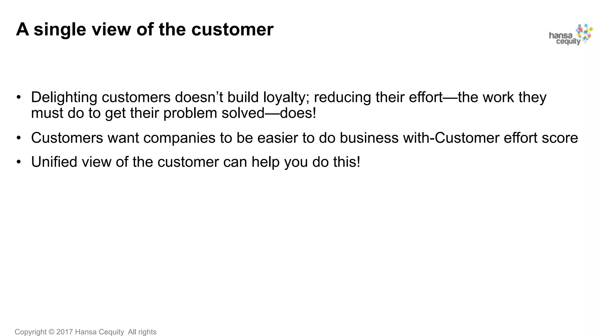Copyright © 2017 Hansa Cequity All rights
A single view of the customer
•  Delighting customers doesn’t build loyalty; reducing their effort—the work they
must do to get their problem solved—does!
•  Customers want companies to be easier to do business with-Customer effort score
•  Unified view of the customer can help you do this!
 