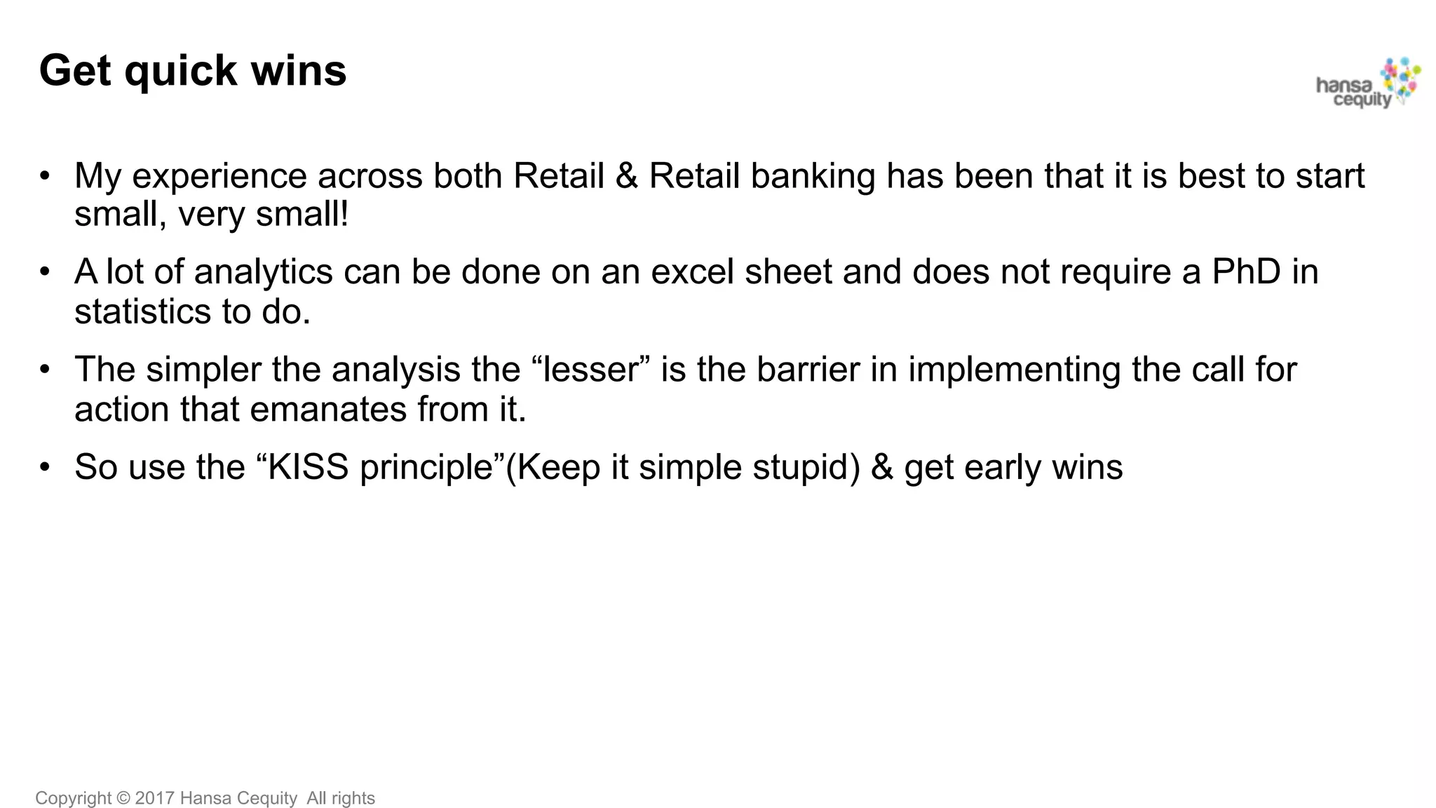 Copyright © 2017 Hansa Cequity All rights
Get quick wins
•  My experience across both Retail & Retail banking has been that it is best to start
small, very small!
•  A lot of analytics can be done on an excel sheet and does not require a PhD in
statistics to do.
•  The simpler the analysis the “lesser” is the barrier in implementing the call for
action that emanates from it.
•  So use the “KISS principle”(Keep it simple stupid) & get early wins
 