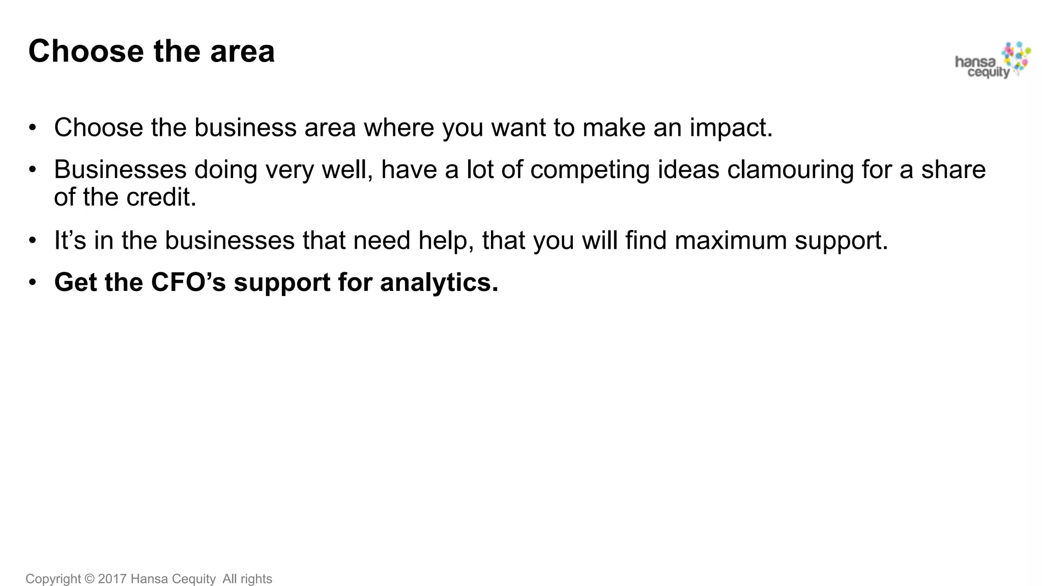 Copyright © 2017 Hansa Cequity All rights
Choose the area
•  Choose the business area where you want to make an impact.
•  Businesses doing very well, have a lot of competing ideas clamouring for a share
of the credit.
•  It’s in the businesses that need help, that you will find maximum support.
•  Get the CFO’s support for analytics.
 