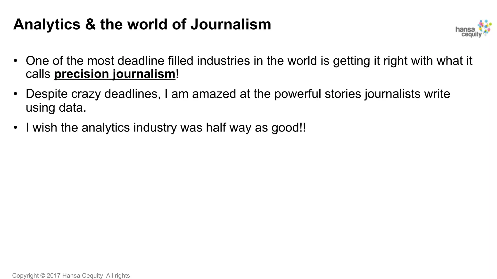 Copyright © 2017 Hansa Cequity All rights
Analytics & the world of Journalism
•  One of the most deadline filled industries in the world is getting it right with what it
calls precision journalism!
•  Despite crazy deadlines, I am amazed at the powerful stories journalists write
using data.
•  I wish the analytics industry was half way as good!!
 