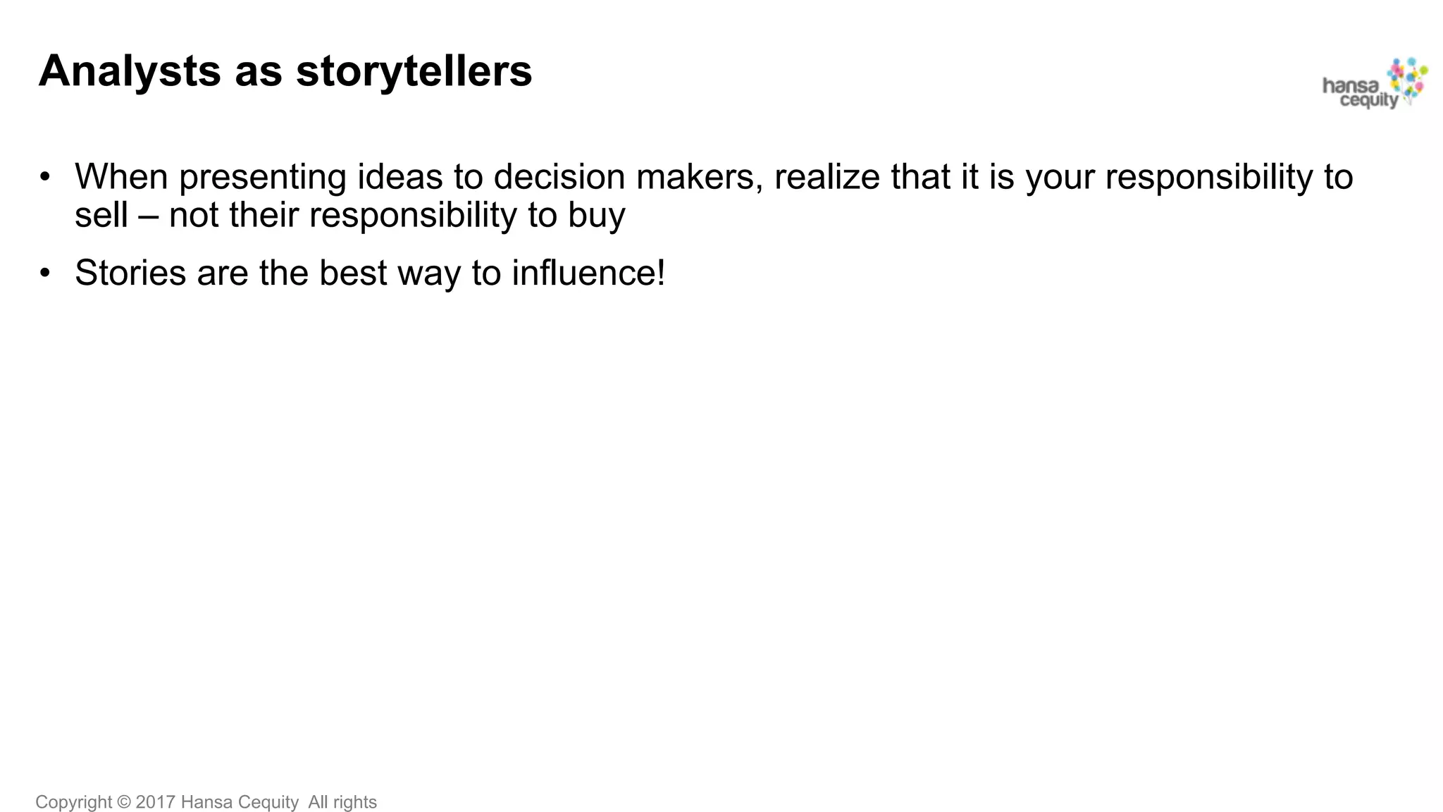 Copyright © 2017 Hansa Cequity All rights
Analysts as storytellers
•  When presenting ideas to decision makers, realize that it is your responsibility to
sell – not their responsibility to buy
•  Stories are the best way to influence!
 