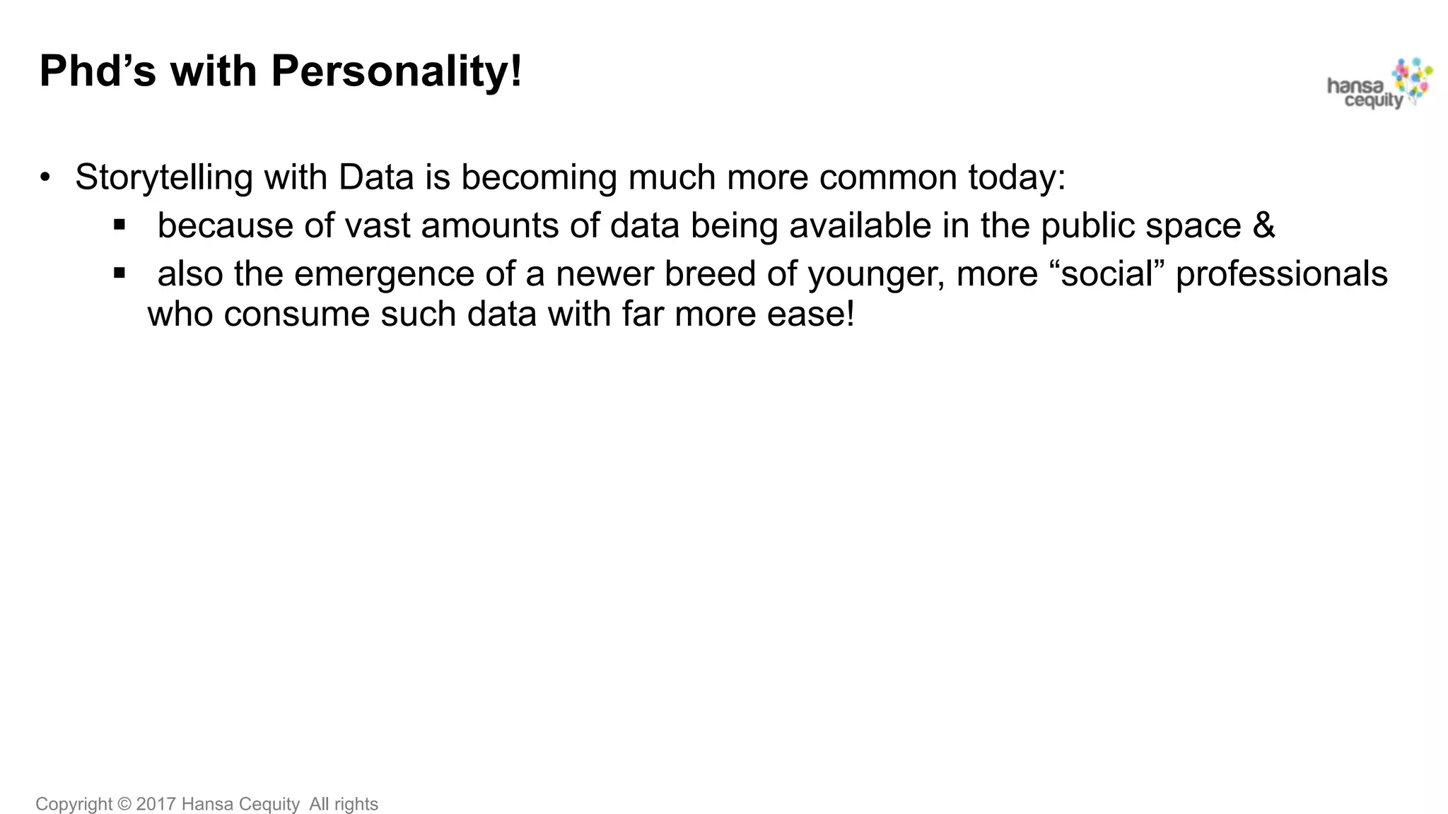 Copyright © 2017 Hansa Cequity All rights
Phd’s with Personality!
•  Storytelling with Data is becoming much more common today:
§  because of vast amounts of data being available in the public space &
§  also the emergence of a newer breed of younger, more “social” professionals
who consume such data with far more ease!
 