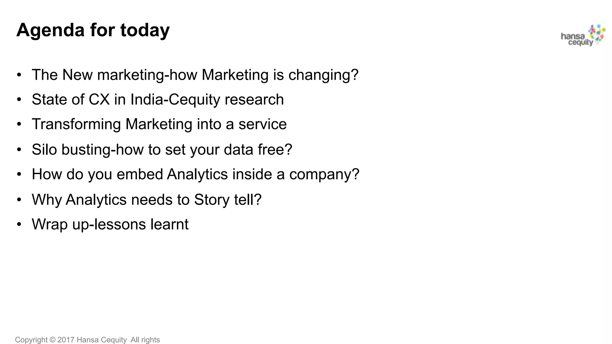 Copyright © 2017 Hansa Cequity All rights
Agenda for today
•  The New marketing-how Marketing is changing?
•  State of CX in India-Cequity research
•  Transforming Marketing into a service
•  Silo busting-how to set your data free?
•  How do you embed Analytics inside a company?
•  Why Analytics needs to Story tell?
•  Wrap up-lessons learnt
 
