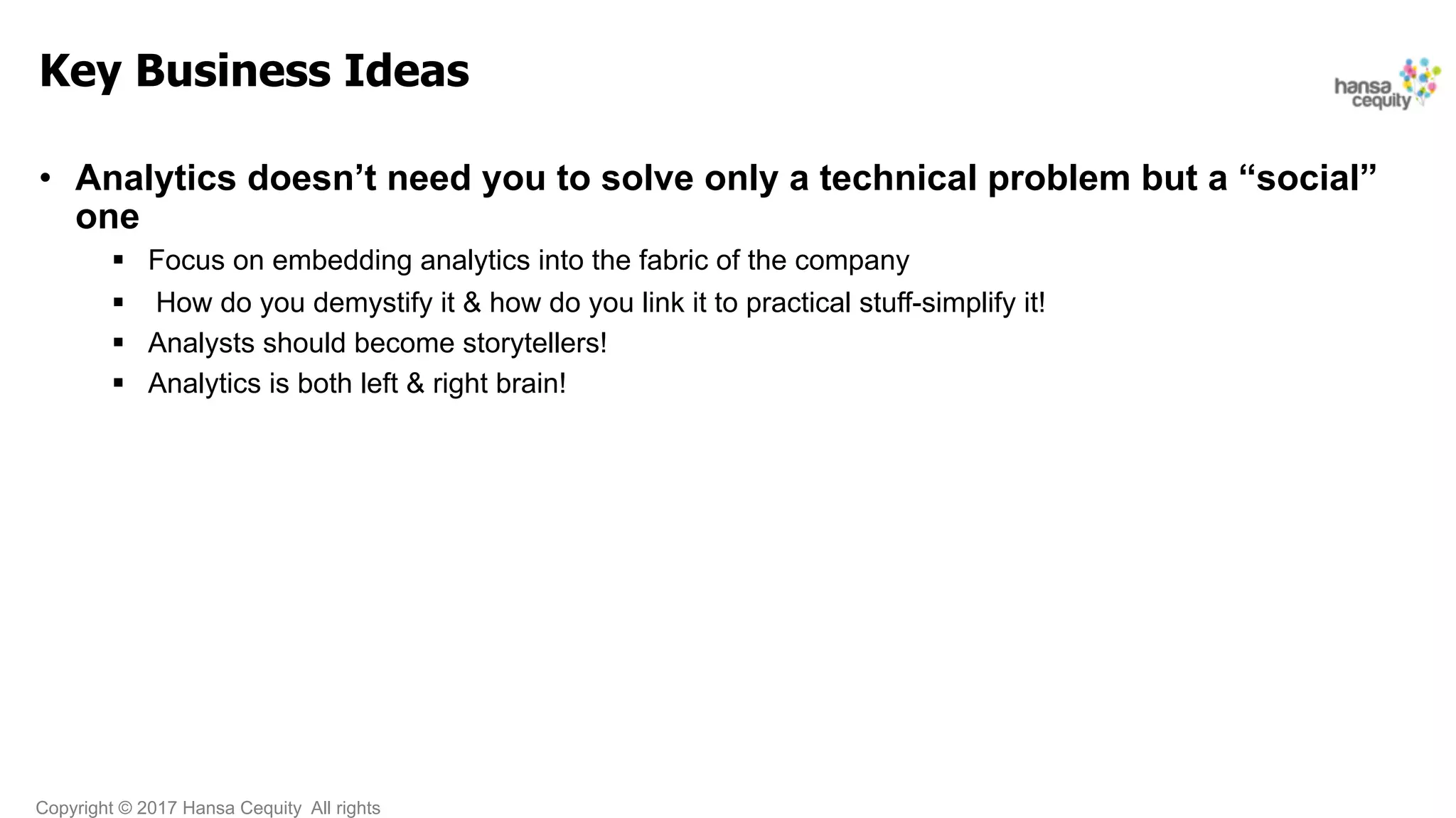 Copyright © 2017 Hansa Cequity All rights
Key Business Ideas
•  Analytics doesn’t need you to solve only a technical problem but a “social”
one
§  Focus on embedding analytics into the fabric of the company
§  How do you demystify it & how do you link it to practical stuff-simplify it!
§  Analysts should become storytellers!
§  Analytics is both left & right brain!
 