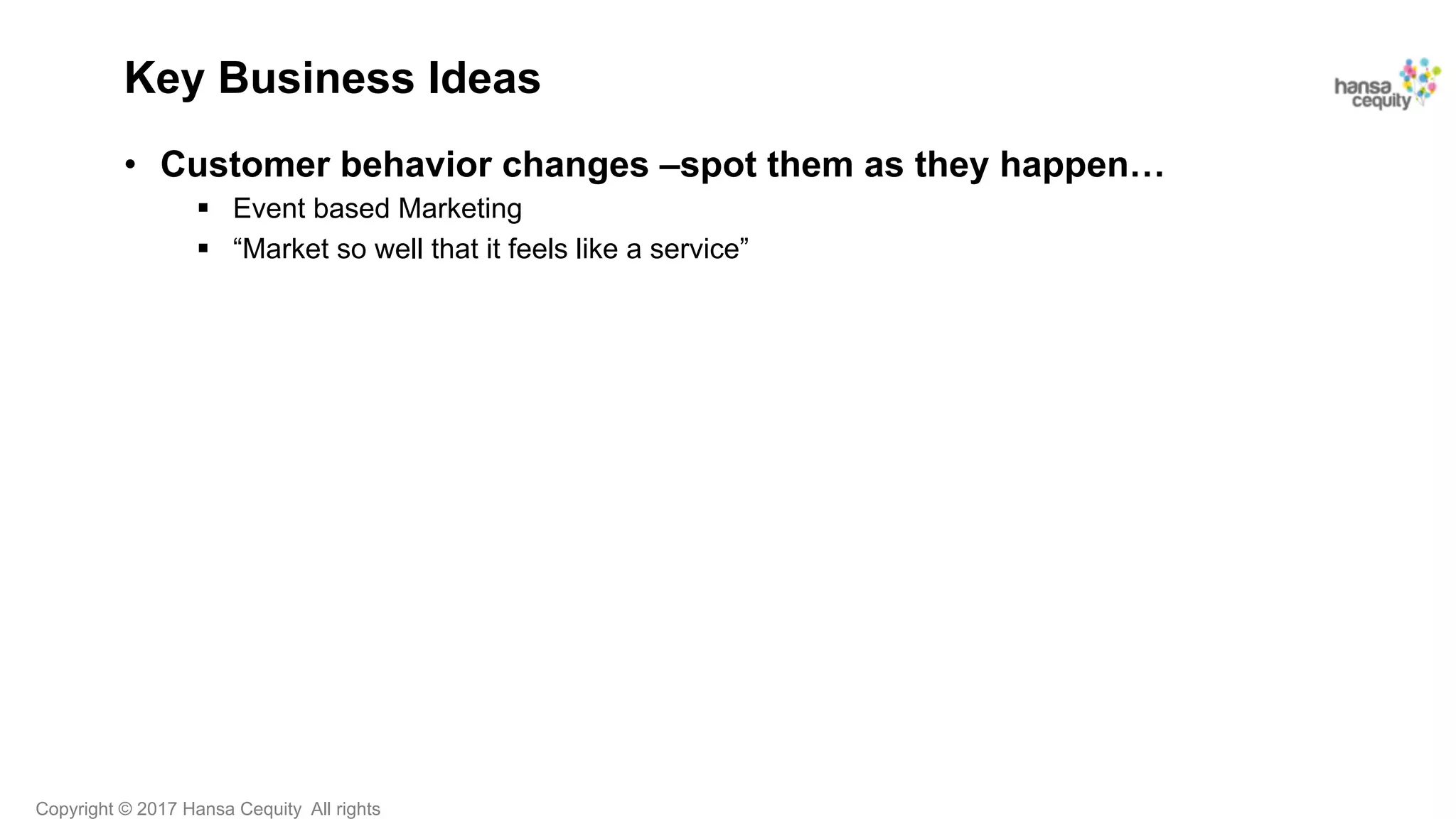 Copyright © 2017 Hansa Cequity All rights
Key Business Ideas
•  Customer behavior changes –spot them as they happen…
§  Event based Marketing
§  “Market so well that it feels like a service”
 