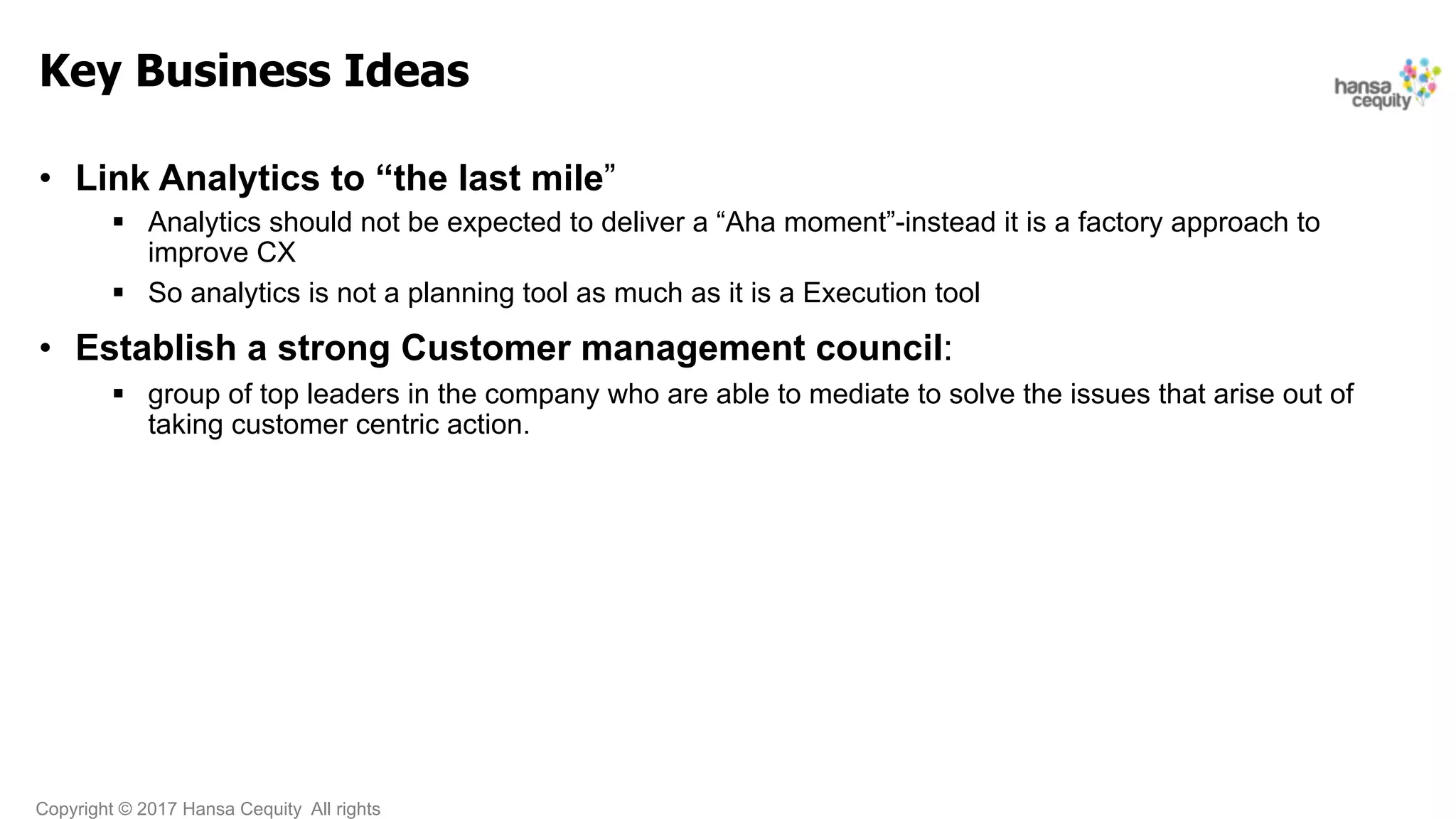 Copyright © 2017 Hansa Cequity All rights
Key Business Ideas
•  Link Analytics to “the last mile”
§  Analytics should not be expected to deliver a “Aha moment”-instead it is a factory approach to
improve CX
§  So analytics is not a planning tool as much as it is a Execution tool
•  Establish a strong Customer management council:
§  group of top leaders in the company who are able to mediate to solve the issues that arise out of
taking customer centric action.
 
