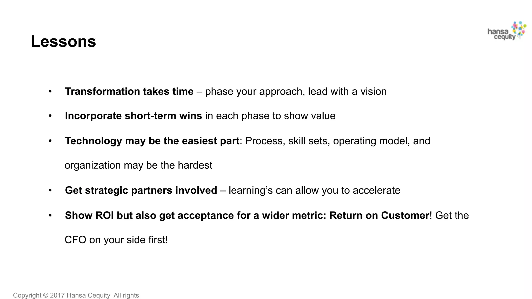 Copyright © 2017 Hansa Cequity All rights
Lessons
•  Transformation takes time – phase your approach, lead with a vision
•  Incorporate short-term wins in each phase to show value
•  Technology may be the easiest part: Process, skill sets, operating model, and
organization may be the hardest
•  Get strategic partners involved – learning’s can allow you to accelerate
•  Show ROI but also get acceptance for a wider metric: Return on Customer! Get the
CFO on your side first!
!
 
