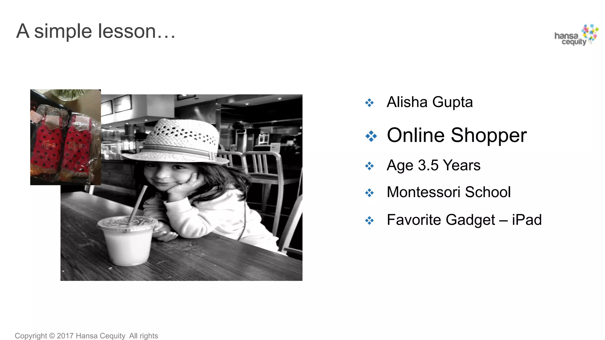 Copyright © 2017 Hansa Cequity All rights
A simple lesson…
v  Alisha Gupta
v  Online Shopper
v  Age 3.5 Years
v  Montessori School
v  Favorite Gadget – iPad
 