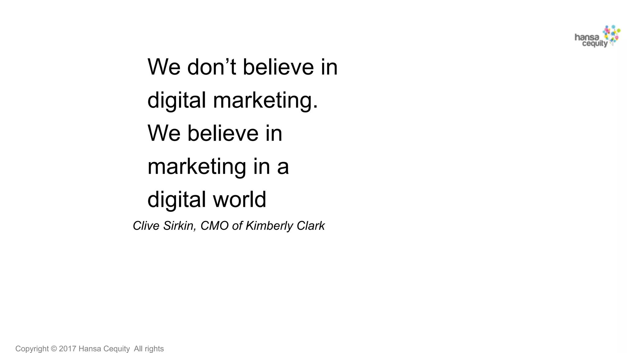 Copyright © 2017 Hansa Cequity All rights
We don’t believe in
digital marketing.
We believe in
marketing in a
digital world
Clive Sirkin, CMO of Kimberly Clark
 