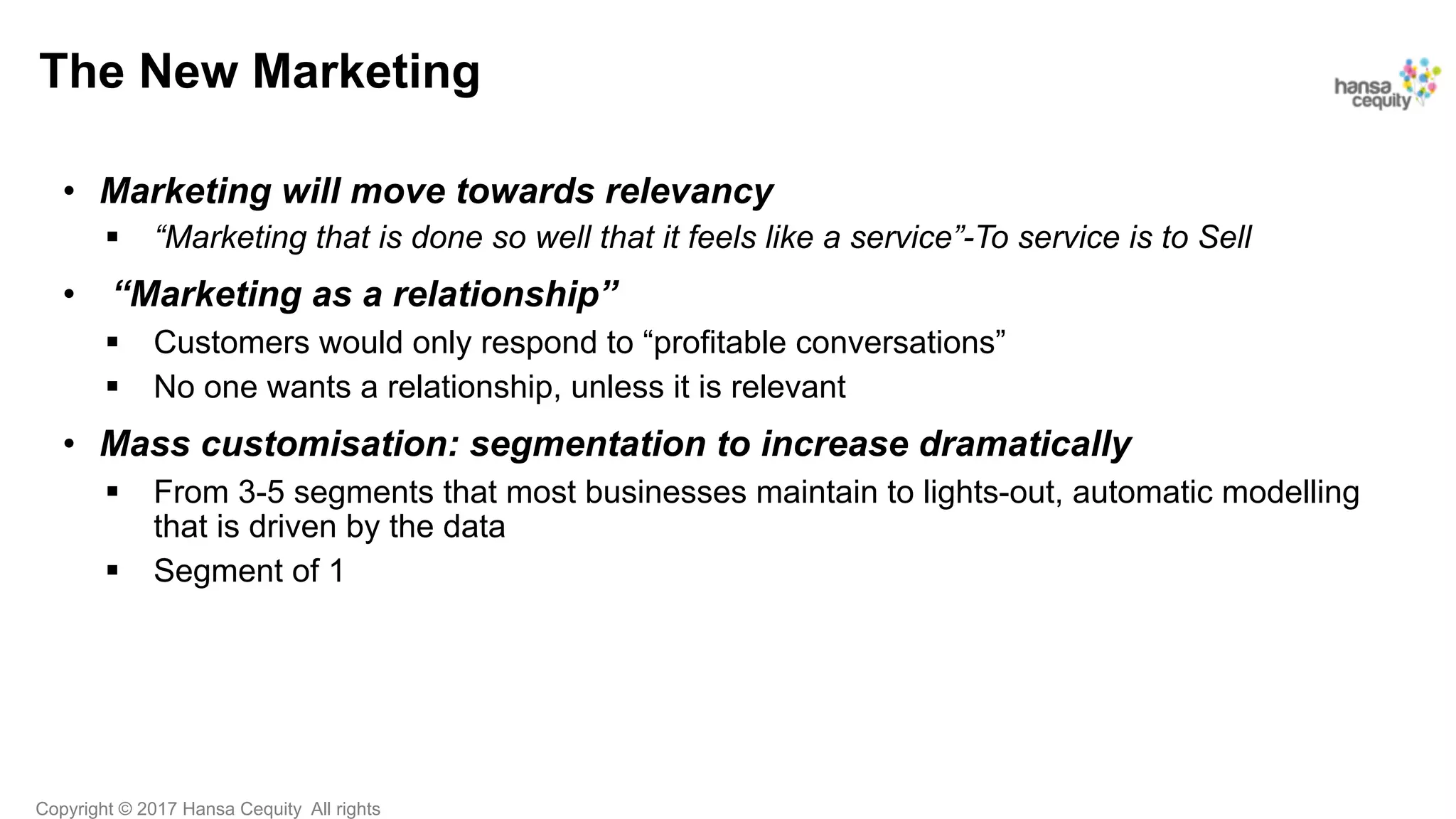 Copyright © 2017 Hansa Cequity All rights
The New Marketing
•  Marketing will move towards relevancy
§  “Marketing that is done so well that it feels like a service”-To service is to Sell
•  “Marketing as a relationship”
§  Customers would only respond to “profitable conversations”
§  No one wants a relationship, unless it is relevant
•  Mass customisation: segmentation to increase dramatically
§  From 3-5 segments that most businesses maintain to lights-out, automatic modelling
that is driven by the data
§  Segment of 1
 