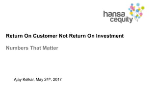 Return On Customer Not Return On Investment
Numbers That Matter
Ajay Kelkar, May 24th, 2017
 