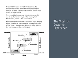 The Origin of
Customer
Experience
Pine and Gilmore are credited with describing the
experience economy, the next economy following the
agrarian economy, the industrial economy, and the most
recent service economy.
They argued businesses must orchestrate memorable
events for their customers, and that memory itself
becomes the product — the "experience".
More advanced experience businesses can begin charging
for the value of the "transformation" that an experience
offers. This is a natural progression in the value added by
the business over and above its inputs.
 