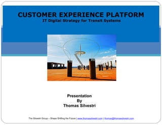 CUSTOMER EXPERIENCE PLATFORM
IT Digital Strategy for Transit Systems
Presentation
By
Thomas Silvestri
The Silvestri Group – Shape Shifting the Future | www.thomassilvestri.com | thomas@thomassilvestri.com
 