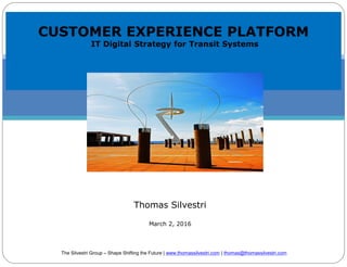 CUSTOMER EXPERIENCE PLATFORM
IT Digital Strategy for Transit Systems
Thomas Silvestri
March 2, 2016
The Silvestri Group – Shape Shifting the Future | www.thomassilvestri.com | thomas@thomassilvestri.com
 
