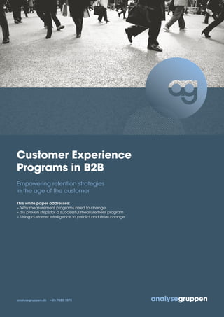Customer Experience
Programs in B2B
Empowering retention strategies
in the age of the customer
This white paper addresses:
– Why measurement programs need to change
– Six proven steps for a successful measurement program
– Using customer intelligence to predict and drive change
analysegruppen.dk +45 7020 1075
 