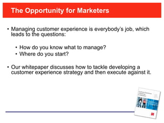 The Opportunity for Marketers

• Managing customer experience is everybody’s job, which
  leads to the questions:

   • How do you know what to manage?
   • Where do you start?

• Our whitepaper discusses how to tackle developing a
  customer experience strategy and then execute against it.
 