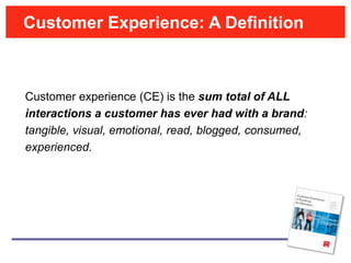Customer Experience: A Definition



Customer experience (CE) is the sum total of ALL
interactions a customer has ever had with a brand:
tangible, visual, emotional, read, blogged, consumed,
experienced.
 