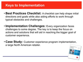 Keys to Implementation

• Best Practices Checklist: A checklist can help shape initial
 directions and goals while also aiding efforts to work through
 typical obstacles and challenges.

• Implementation Challenges: Every organization faces
 challenges to some degree. The key is to keep the focus on
 actions and solutions that will aid in reaching the bigger goal of
 customer experience.

• Case Study: Customer experience program implementation,
 a large North American retailer.
 