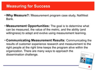 Measuring for Success

• Why Measure?: Measurement program case study, NatWest
 Bank.

• Measurement Opportunities: The goal is to determine what
 can be measured, the value of the metric, and the ability (and
 willingness) to adapt and evolve using measurement learning.

• Communicating Measurement Results: Communicating the
 results of customer experience research and measurement to the
 right people at the right time keeps the program alive within the
 organization. There are many ways to approach the
 dissemination challenge.
 