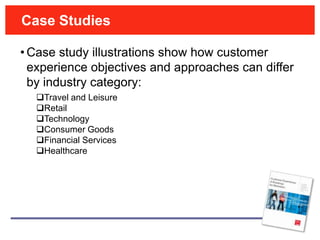 Case Studies

• Case study illustrations show how customer
  experience objectives and approaches can differ
  by industry category:
  Travel and Leisure
  Retail
  Technology
  Consumer Goods
  Financial Services
  Healthcare
 