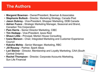 The Authors

•   Margaret Bowman - Owner/President, Bowman & Associates
•   Stephanie Bullock - Director, Marketing Strategy, Canada Post
•   Jason Dubroy - Vice-President, Shopper Marketing, DDB Canada
•   Adrian Fuoco - Strategic Marketing Manager, Seasonal and Brand,
    Canadian Tire Corporation
•   Pam Harris - Senior Director Marketing, CIBC
•   Tim Hodapp - Vice-President, Ipsos Reid
•   Shaun Little - Principal, Merton House Consulting
•   Ivana Manzon - Chair, Integrated Marketing and Customer Experience
    Council
•   Kaksha Mehta - Senior Manager, Marketing, RBC
•   Jill Roussy - Partner, Spark Ideas
•   Lori Steiner - Director, Membership and Loyalty Marketing, CAA (South
    Central Ontario)
•   Rachel Thompson - Director, Corporate Accounts Marketing,
    Sun Life Financial
 