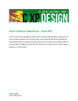 Great Customer Experiences = Great ROI

A recent research study calculated the performance of a portfolio of publicly traded companies that are
customer experience leaders. Over the last five years, a period when the S&P 500 was essentially flat,
that portfolio produced a cumulative total return of just over 22%. During the same period a portfolio of
customer experience laggards returned -46%. That shows that not only do customers reward a superior
experience, so do the markets.




© Rupa Shankar
www.cxpdesign.com
 