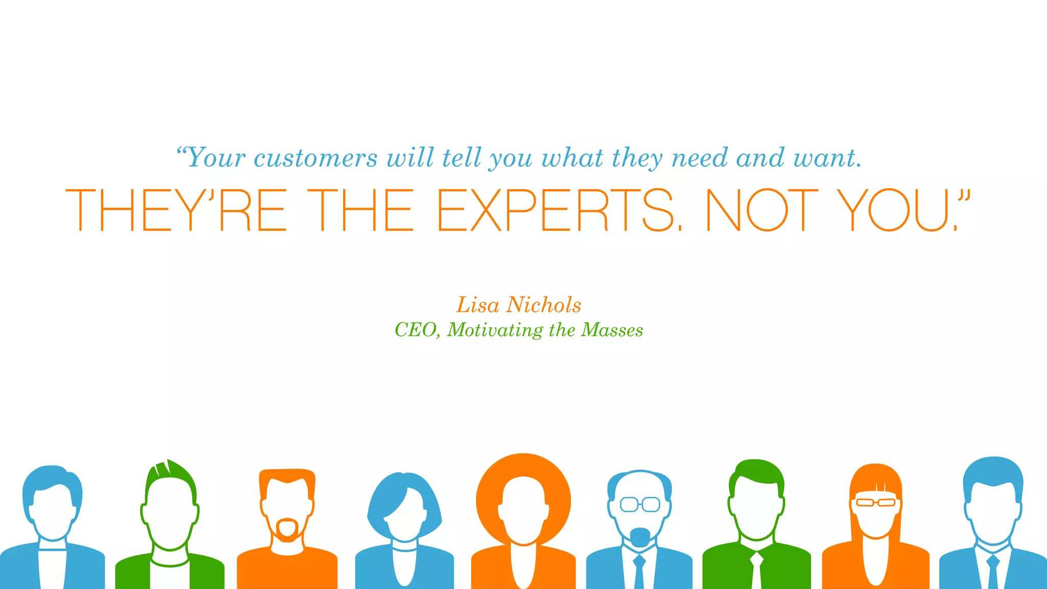 “Your customers will tell you what they need and want.
THEY’RE THE EXPERTS. NOT YOU.”
Lisa Nichols
CEO, Motivating the Masses
 