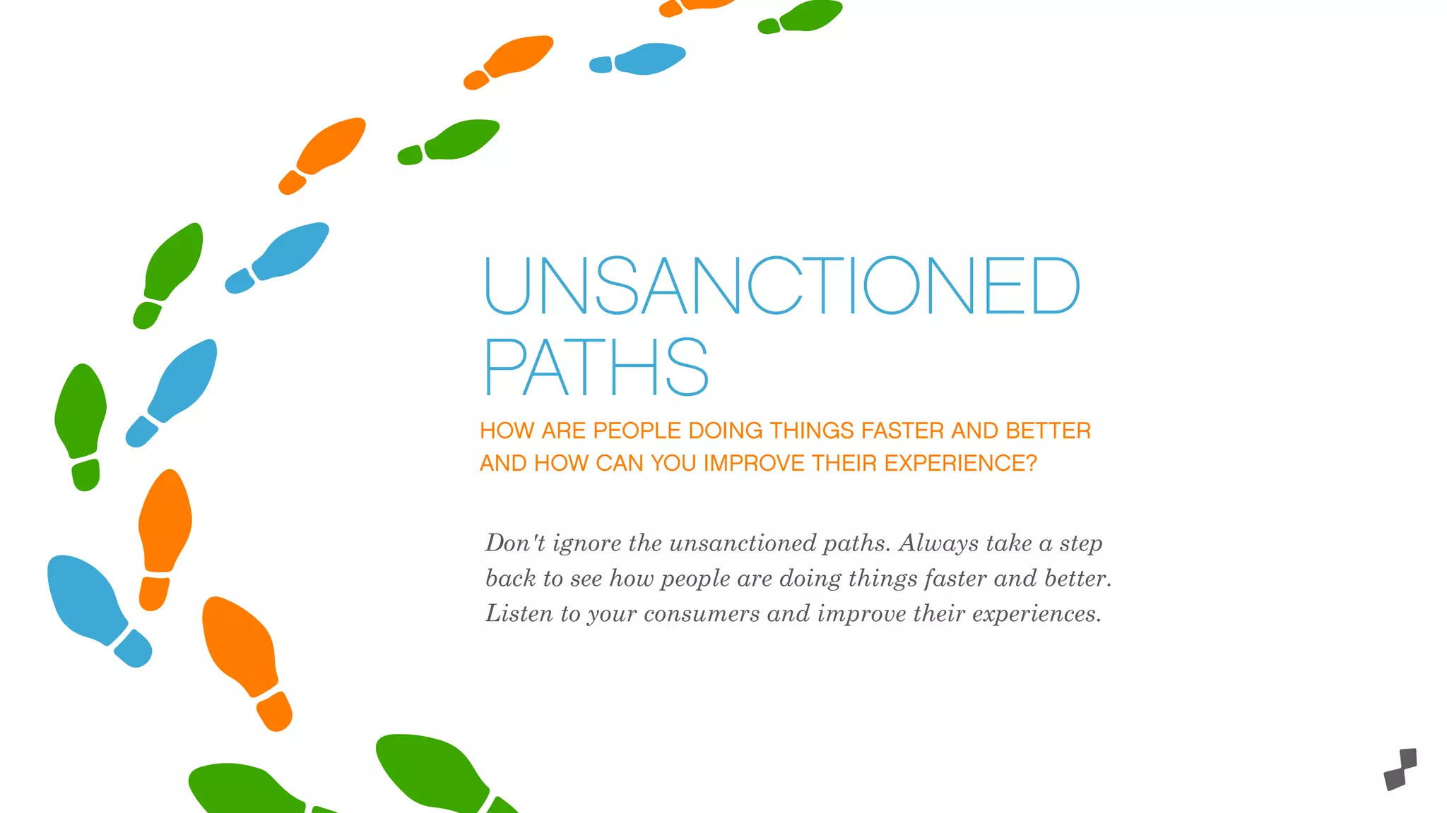 HOW ARE PEOPLE DOING THINGS FASTER AND BETTER
AND HOW CAN YOU IMPROVE THEIR EXPERIENCE?
UNSANCTIONED
PATHS
Don't ignore the unsanctioned paths. Always take a step
back to see how people are doing things faster and better.
Listen to your consumers and improve their experiences.
 