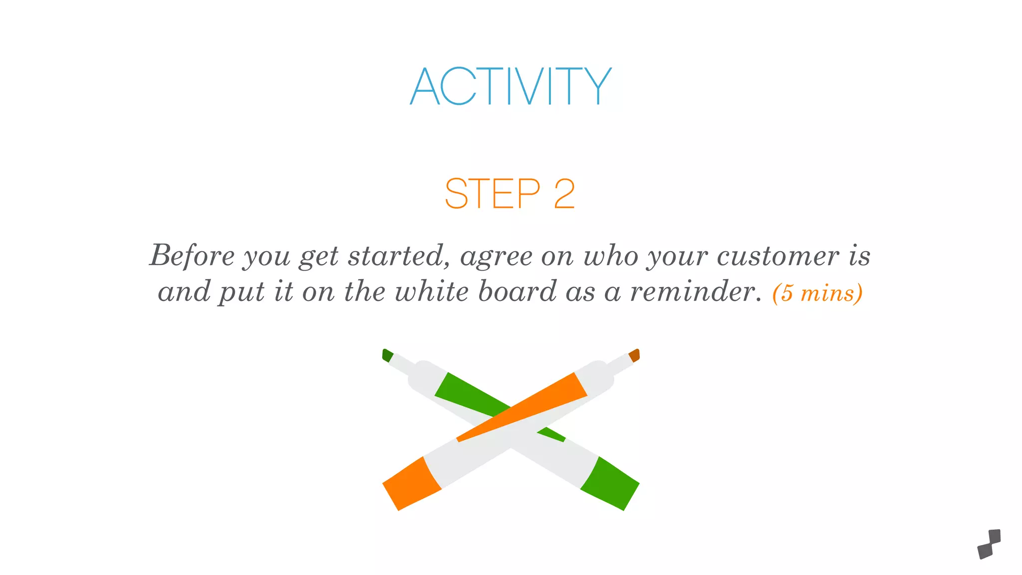 STEP 2
Before you get started, agree on who your customer is
and put it on the white board as a reminder. (5 mins)
ACTIVITY
 