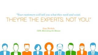 “Your customers will tell you what they need and want.
THEY’RE THE EXPERTS. NOT YOU.”
Lisa Nichols
CEO, Motivating the Masses
 