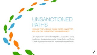 HOW ARE PEOPLE DOING THINGS FASTER AND BETTER
AND HOW CAN YOU IMPROVE THEIR EXPERIENCE?
UNSANCTIONED
PATHS
Don't ignore the unsanctioned paths. Always take a step
back to see how people are doing things faster and better.
Listen to your consumers and improve their experiences.
 