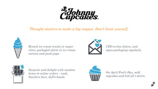 Rented ice cream trucks in major
cities, packaged shirts in ice cream
cartons and push pops.
Surprise and delight with random
items in online orders – cash,
Snickers bars, doll’s heads.
CEO writes letters, and
signs packaging regularly.
On April Fool’s Day, sold
cupcakes and hid all t-shirts.
Thought starters to make a big impact. Don't limit yourself.
 