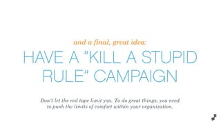 and a final, great idea:
HAVE A “KILL A STUPID
RULE” CAMPAIGN
Don't let the red tape limit you. To do great things, you need
to push the limits of comfort within your organization.
 