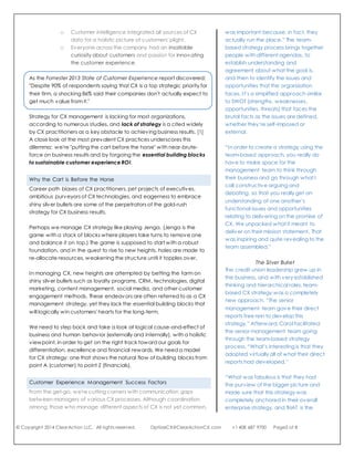 © Copyright 2014 ClearAction LLC. All rights reserved. OptiizeCX@ClearActionCX.com +1 408 687 9700 Page3 of 8
How to Win, to Maximize Long-term Value
A strategy specifies how you will know when you've won, and lays out
the plan for how to get there. Mutual value for the company and
customers in the long-term is the aim of CX in the first place.
Long-term value does not preclude immediate wins; it aims to achieve
systematic wins that do not erode, but rather, maximize value to all
over the course of the customer's relationship with the company and
beyond. Value is gained by customers in heightened capabilities and
minimized time, effort, worry, and costs. Value is gained by your
company through customers' strategic inputs, extended buying, and
word-of-mouth promotion, all of which may reduce your costs and
increase your revenue.
Difficulties Achieving Customer Experience Goals
Most of us are pursuing retention, loyalty, service excellence, and CX
differentiation. Let's explore the nature of these goals:
 Customer retention (duration of relationship) and loyalty (share
of budget, recommendations) are outcomes that cannot
magically occur through marketing campaigns or
enticements, except with short-term spikes.
 Service excellence would be much easier to achieve if routine
confusion externally and internally was prevented, freeing up
front-line employees to focus on value-add opportunities
rather than remedial issues.
 Customer experience differentiation would be more feasible if:
o Voice-of-the-customer methodology was designed to
help the company make necessary transformations.
o Customer intelligence integrated all sources of CX data
for a holistic picture of customers' plight.
o Everyone across the company had an insatiable curiosity
about customers and passion for innovating the customer
experience.
As the Forrester 2013 State of Customer Experience report discovered:
"Despite 90% of respondents saying that CX is a top strategic priority for
their firm, a shocking 86% said their companies don't actually expect to
get much value from it."
Strategy for CX management is lacking for most organizations,
according to numerous studies, and lack of strategy is a cited widely
by CX practitioners as a key obstacle to achieving business results. [1]
A close look at the most prevalent CX practices underscores this
dilemma: we're "putting the cart before the horse" with near-brute-
force on business results and by forgoing the essential building blocks
to sustainable customer experience ROI.
Team-Based
Customer Experience Strategy
“We started with all of the functional
leaders of all of the functions within the
credit union — all direct reports of the
senior management team — and that
was important because, in fact, they
actually run the place.” The team-
based strategy process brings together
people with different agendas, to
establish understanding and
agreement about what the goal is,
and then to identify the issues and
opportunities that the organization
faces. It’s a simplified approach similar
to SWOT (strengths, weaknesses,
opportunities, threats) that faces the
brutal facts as the issues are defined,
whether they’re self-imposed or
external.
“In order to create a strategy using the
team-based approach, you really do
have to make space for the
management team to think through
their business and go through what I
call constructive arguing and
debating, so that you really get an
understanding of one another’s
functional issues and opportunities
relating to delivering on the promise of
CX. We unpacked what it meant to
deliver on their mission statement. That
was inspiring and quite revealing to the
team assembled.”
The Silver Bullet
The credit union leadership grew up in
the business, and with very established
thinking and hierarchical roles, team-
based CX strategy was a completely
new approach. “The senior
management team gave their direct
reports free rein to develop this
strategy.” Afterward, Carol facilitated
the senior management team going
through the team-based strategy
process. “What’s interesting is that they
adopted virtually all of what their direct
reports had developed.”
 
