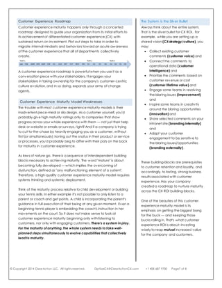 © Copyright 2014 ClearAction LLC. All rights reserved. OptiizeCX@ClearActionCX.com +1 408 687 9700 Page7 of 8
proactively managing their work for the best outcomes. This is
the Engaging Internally building block for CX ROI.
6. Sixth, with all these building-blocks in place, now you can feel
at ease to toot your own horn. Let your stakeholders know
about the great things you're capable of providing, and make
it compelling for them to help themselves through your
capabilities. This is the Engaging Externally building block for
CX ROI.
It is through these building blocks that sustainable retention and loyalty
are achieved. Like so many laws of nature, one cannot short-circuit this
process and expect lasting results. In fact, attempts to leapfrog any of
the building blocks will likely lead to inefficient resource use and
customer distrust, with suboptimal profitability and short-term revenue
growth,
Customer Experience Roadmap
Customer experience maturity happens only through a concerted
roadmap designed to guide your organization from its initial efforts to
its achievement of differentiated customer experience (CX) with
sustained return on investment. Plot out steps to take in order to
migrate internal mindsets and behaviors toward an acute awareness
of the customer experience that all of departments collectively
create.
A customer experience roadmap is powerful when you use it as a
conversation piece with your stakeholders. It engages your
stakeholders in taking ownership for the company's customer-centric
culture evolution, and in so doing, expands your army of change
agents.
The System is the Silver Bullet
Always think about the entire system.
That is the silver bullet for CX ROI. For
example, while you are setting up a
shared vision (CX strategy/culture), you
may:
 Collect existing customer
comments (customer voice) and
 Connect the comments to
operational data (customer
intelligence) and
 Prioritize the comments based on
customer revenue or cost
(customer lifetime value) and
 Engage some teams in resolving
the blaring issues (improvement)
and
 Inspire some teams in creativity
around the blaring opportunities
(innovation) and
 Share selected comments on your
intranet site (engaging internally)
and
 Adapt your customer
engagement to be sensitive to
the blaring issues/opportunities
(engaging externally).
These building-blocks are prerequisites
to customer retention and loyalty, and
accordingly, to lasting, strong business
results associated with customer
experience. Has your company
created a roadmap to nurture maturity
across the CX ROI building-blocks.
One of the beauties of this customer
experience maturity model is its
emphasis on getting the biggest bang
for the buck — and keeping those
bucks rolling in. That's what customer
experience ROI is about: investing
wisely to reap mutual increased value
for the company and customers.
 