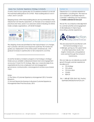 © Copyright 2014 ClearAction LLC. All rights reserved. OptiizeCX@ClearActionCX.com +1 408 687 9700 Page8 of 8
Assess Your Customer Experience Strategy & Maturity
A sanity check of your game plan for CX explores whether it covers all
the essential building-blocks for CX ROI. These building-blocks work in
a flow, and in concert.
Stepping-stones within these building-blocks are recommended in the
ClearAction CX maturity assessment, on the basis of our research of CX
practices and many years in our personal careers in leading CX efforts
inside complex organizations, with 20-20 hindsight.
The stepping stones are prioritized by their typical impact on changes
that customers will notice and respond to positively. This framework
guides your deployment of the entire system simultaneously, with
gradual increases in sophistication of all components over time.
==================================
Avoid the tendency to label a program or technology a strategy!
Make sure you establish widespread shared vision and engagement
across your C-team for CX strategy. Align your corporate objectives,
organizational structure, employee trust and engagement,
governance, communication, and programs to achieve your shared
vision.
Notes:
[1] The State of Customer Experience Management 2013, Forrester Research.
[1] Annual ClearAction Business-to-Business Customer Experience Management
Best Practices Study, 2013.
Contact Us
ClearAction is a customer experience
optimization consulting firm. We improve
your capability to profitably improve
customers’ well-being. Our top priority is
to enable customers to love you!
We do this via company-wide alignment
to customer priorities and engagement
of all employees in improving &
innovating customer experience.
We specialize in action and
actionability for enduring ROI.
We are seasoned CX practitioners who
have driven cross-organizational
improvements in customer experience.
Our first-hand knowledge of your
challenges gives you the upper-hand
in achieving business results.
We can help you accelerate your profit
growth through customer experience
excellence in:
 CX strategy
 CX culture
 CX innovation
 CX ROI
 B2B CX
Tel + 1 408 687 9700 (GMT -8.0, Pacific)
OptimizeCX@ClearActionCX.com
MINI-ASSESSMENT
Test your company’s strategic intent
with this self-assessment. We will send
you a customized report with advice
toward stronger financial results.
http://clearactioncx.com/
customer-experience-enablement-
mini-assessment
 