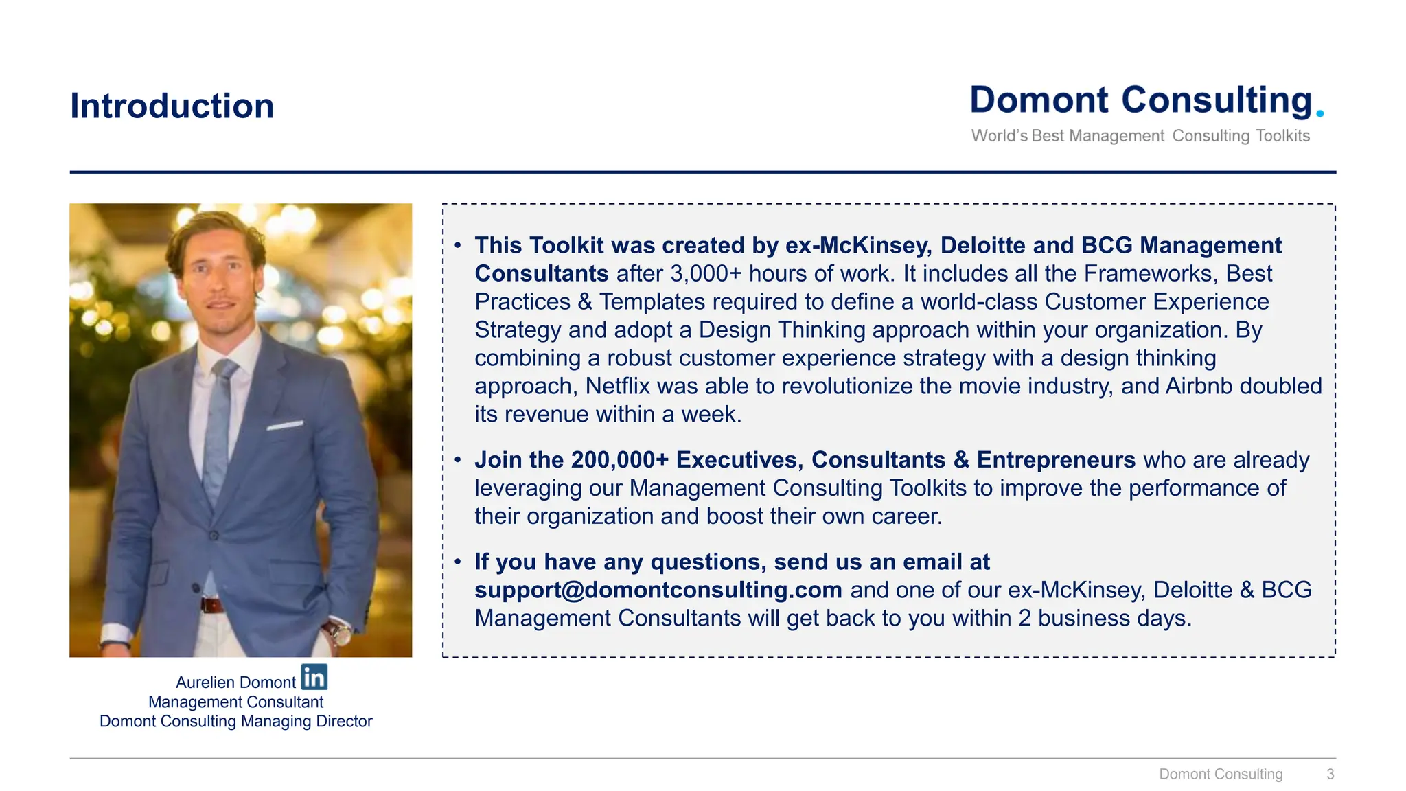 Introduction
• This Toolkit was created by ex-McKinsey, Deloitte and BCG Management
Consultants after 3,000+ hours of work. It includes all the Frameworks, Best
Practices & Templates required to define a world-class Customer Experience
Strategy and adopt a Design Thinking approach within your organization. By
combining a robust customer experience strategy with a design thinking
approach, Netflix was able to revolutionize the movie industry, and Airbnb doubled
its revenue within a week.
• Join the 200,000+ Executives, Consultants & Entrepreneurs who are already
leveraging our Management Consulting Toolkits to improve the performance of
their organization and boost their own career.
• If you have any questions, send us an email at
support@domontconsulting.com and one of our ex-McKinsey, Deloitte & BCG
Management Consultants will get back to you within 2 business days.
Aurelien Domont
Management Consultant
Domont Consulting Managing Director
Domont Consulting 3
 