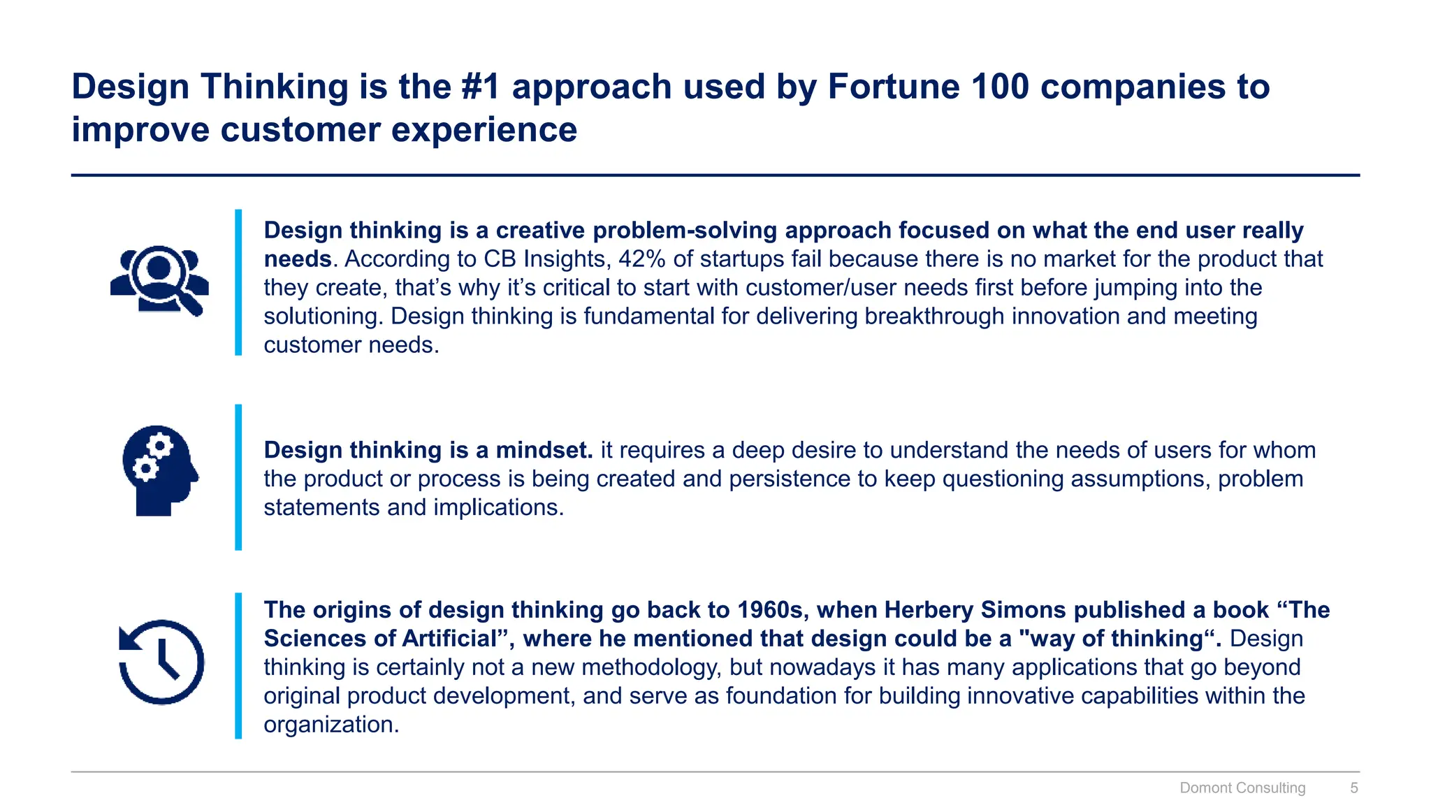 Design Thinking is the #1 approach used by Fortune 100 companies to
improve customer experience
Design thinking is a creative problem-solving approach focused on what the end user really
needs. According to CB Insights, 42% of startups fail because there is no market for the product that
they create, that’s why it’s critical to start with customer/user needs first before jumping into the
solutioning. Design thinking is fundamental for delivering breakthrough innovation and meeting
customer needs.
Design thinking is a mindset. it requires a deep desire to understand the needs of users for whom
the product or process is being created and persistence to keep questioning assumptions, problem
statements and implications.
The origins of design thinking go back to 1960s, when Herbery Simons published a book “The
Sciences of Artificial”, where he mentioned that design could be a "way of thinking“. Design
thinking is certainly not a new methodology, but nowadays it has many applications that go beyond
original product development, and serve as foundation for building innovative capabilities within the
organization.
Domont Consulting 5
 